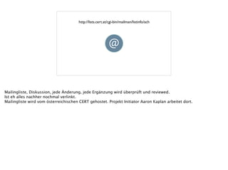 http://lists.cert.at/cgi-bin/mailman/listinfo/ach
Mailingliste, Diskussion, jede Änderung, jede Ergänzung wird überprüft und reviewed.
Ist eh alles nachher nochmal verlinkt.
Mailingliste wird vom österreichischen CERT gehostet. Projekt Initiator Aaron Kaplan arbeitet dort.
!
 