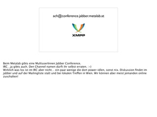 ach@conference.jabber.metalab.at
Beim Metalab gibts eine MultiuserInnen Jabber Conference.
IRC…ja gibts auch. Den Channel namen dürft ihr selbst erraten. :-)
Wirklich was los ist im IRC aber nicht… ein paar wenige die dort power-idlen, sonst nix. Diskussion ﬁndet im
jabber und auf der Mailingliste statt und bei lokalen Treffen in Wien. Wir können aber meist jemanden online
zuschalten!
 