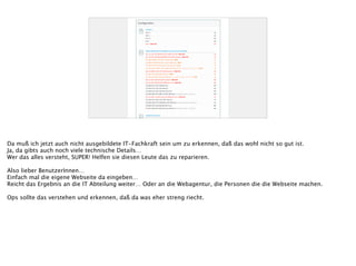 Da muß ich jetzt auch nicht ausgebildete IT-Fachkraft sein um zu erkennen, daß das wohl nicht so gut ist.
Ja, da gibts auch noch viele technische Details…
Wer das alles versteht, SUPER! Helfen sie diesen Leute das zu reparieren.
!
Also lieber BenutzerInnen…
Einfach mal die eigene Webseite da eingeben…
Reicht das Ergebnis an die IT Abteilung weiter… Oder an die Webagentur, die Personen die die Webseite machen.
!
Ops sollte das verstehen und erkennen, daß da was eher streng riecht.
 