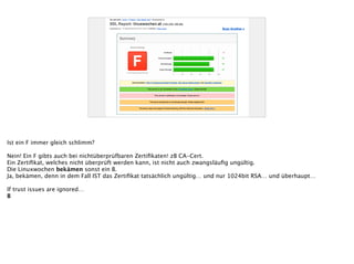 Ist ein F immer gleich schlimm?
!
Nein! Ein F gibts auch bei nichtüberprüfbaren Zertiﬁkaten! zB CA-Cert.
Ein Zertiﬁkat, welches nicht überprüft werden kann, ist nicht auch zwangsläuﬁg ungültig.
Die Linuxwochen bekämen sonst ein B.
Ja, bekämen, denn in dem Fall IST das Zertiﬁkat tatsächlich ungültig… und nur 1024bit RSA… und überhaupt…
!
If trust issues are ignored…
B
 
