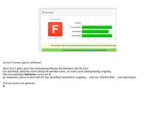 Overall Rating
FIf trust issues are ignored: B
Assessed on: Fri May 09 00:22:52 UTC 2014 | HIDDEN | Clear cache Scan Another »
SSL Report: linuxwochen.at (195.230.168.88)
Summary
Documentation: SSL/TLS Deployment Best Practices, SSL Server Rating Guide, and OpenSSL Cookbook.
This server is not vulnerable to the Heartbleed attack. (Experimental)
This server's certificate is not trusted. Grade set to F.
The server private key is not strong enough. Grade capped to B.
The server does not support Forward Secrecy with the reference browsers. MORE INFO »
Authentication
Server Key and Certificate #1
Common names *.icb.at MISMATCH
Alternative names -
Valid from Mon Oct 01 13:07:38 UTC 2012
Valid until Wed Oct 01 13:07:38 UTC 2014 (expires in 4 months and 25 days)
Key RSA 1024 bits WEAK
Weak key (Debian) No
Issuer CAcert Class 3 Root
Signature algorithm SHA1withRSA
Extended Validation No
Revocation information CRL, OCSP
0 20 40 60 80 100
Certificate 0
Protocol Support 90
Key Exchange 80
Cipher Strength 90
Ist ein F immer gleich schlimm?
!
Nein! Ein F gibts auch bei nichtüberprüfbaren Zertiﬁkaten! zB CA-Cert.
Ein Zertiﬁkat, welches nicht überprüft werden kann, ist nicht auch zwangsläuﬁg ungültig.
Die Linuxwochen bekämen sonst ein B.
Ja, bekämen, denn in dem Fall IST das Zertiﬁkat tatsächlich ungültig… und nur 1024bit RSA… und überhaupt…
!
If trust issues are ignored…
B
 