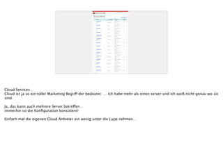 Cloud Services…
Cloud ist ja so ein toller Marketing Begriff der bedeutet: … ich habe mehr als einen server und ich weiß nicht genau wo sie
sind.
!
Ja, das kann auch mehrere Server betreffen…
immerhin ist die Konﬁguration konsistent!
!
Einfach mal die eigenen Cloud Anbieter ein wenig unter die Lupe nehmen…
 