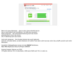 Wenn ich sowas bekomme… dann ist das schon deutlich besser.
Das ist doch gleich viel freundlicher. So sollte das aussehen…
Nicht vergessen… Die Unternehmensleitung kann das testen.
Jede Benutzerin kann das testen.
Die IT Abteilung kann das testen.
!
Und nicht vergessen… Ihre Kunden können das auch! Jederzeit.
Und wer sich jetzt denkt, na dann blockiere ich solche Tests dann sieht man das nicht. Das schafft zurecht noch mehr
Mistrauen.
!
Zusätzlich: Webapplikation testen mit den OWASP Richtlinien.
Open Web Application Security Project (OWASP)
!
Protocol Support: Warum nur 95%?
97% gibts wemma TLS 1.0 abschaltet, 100% wenn NUR noch TLS 1.2 aktiv ist.
 
