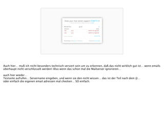 Auch hier… muß ich nicht besonders technisch versiert sein um zu erkennen, daß das nicht wirklich gut ist… wenn emails 
überhaupt nicht verschlüsselt werden! Also wenn das schon mal die Mailserver ignorieren…
!
auch hier wieder…
Testseite aufrufen… Servername eingeben, und wenn sie den nicht wissen… das ist der Teil nach dem @…
oder einfach die eigenen email adressen mal checken… SO einfach.
!
!
 
