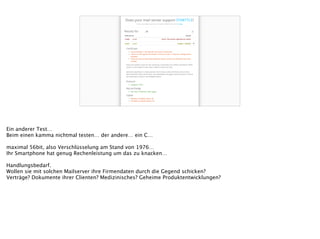 Ein anderer Test…
Beim einen kamma nichtmal testen… der andere… ein C…
!
maximal 56bit, also Verschlüsselung am Stand von 1976…
Ihr Smartphone hat genug Rechenleistung um das zu knacken…
!
Handlungsbedarf.
Wollen sie mit solchen Mailserver ihre Firmendaten durch die Gegend schicken?
Verträge? Dokumente ihrer Clienten? Medizinisches? Geheime Produktentwicklungen?
 