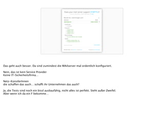 Das geht auch besser. Da sind zumindest die MAilserver mal ordentlich konﬁguriert.
!
Nein, das ist kein Service Provider
Keine IT-Sicherheitsﬁrma…
!
Netz-KünstlerInnen
die schaffen das auch… schafft ihr Unternehmen das auch?
!
Ja, die Tests sind noch ein bissl ausbaufähig, nicht alles ist perfekt. Steht außer Zweifel.
Aber wenn ich da ein F bekomme…
 
