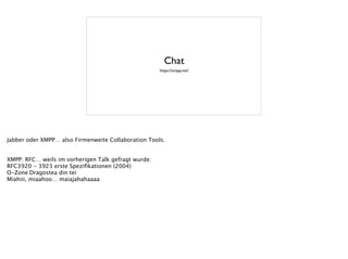 Chat
https://xmpp.net/
Jabber oder XMPP… also Firmenweite Collaboration Tools.
!
!
XMPP: RFC… weils im vorherigen Talk gefragt wurde:
RFC3920 - 3923 erste Speziﬁkationen (2004)
O-Zone
Dragostea din teï
Miahiii, miaahoo… maiajahahaaaa
 