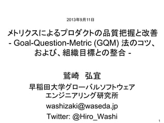 メトリクスによるプロダクトの品質把握と改善
- Goal-Question-Metric (GQM) 法のコツ、
および、組織目標との整合 -
鷲崎 弘宜
早稲田大学グローバルソフトウェア
エンジニアリング研究所
washizaki@waseda.jp
Twitter: @Hiro_Washi 1
2013年9月11日
 