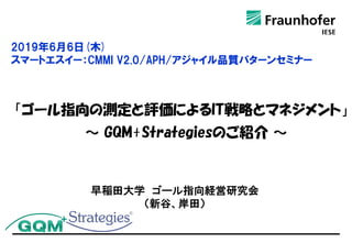「ゴール指向の測定と評価によるIT戦略とマネジメント」
～ GQM+Strategiesのご紹介 ～
早稲田大学 ゴール指向経営研究会
（新谷、岸田）
2019年6月6日(木)
スマートエスイー：CMMI V2.0/APH/アジャイル品質パターンセミナー
 