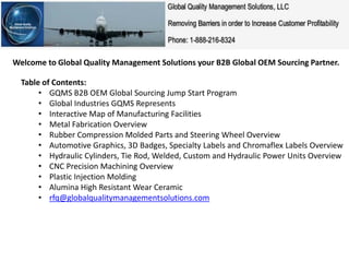 Welcome to Global Quality Management Solutions your B2B Global OEM Sourcing Partner.
Table of Contents:
• GQMS B2B OEM Global Sourcing Jump Start Program
• Global Industries GQMS Represents
• Interactive Map of Manufacturing Facilities
• Metal Fabrication Overview
• Rubber Compression Molded Parts and Steering Wheel Overview
• Automotive Graphics, 3D Badges, Specialty Labels and Chromaflex Labels Overview
• Hydraulic Cylinders, Tie Rod, Welded, Custom and Hydraulic Power Units Overview
• CNC Precision Machining Overview
• Plastic Injection Molding
• Alumina High Resistant Wear Ceramic
• rfq@globalqualitymanagementsolutions.com
 