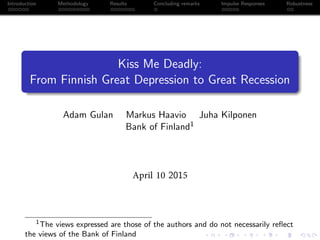 Introduction Methodology Results Concluding remarks Impulse Responses Robustness
Kiss Me Deadly:
From Finnish Great Depression to Great Recession
Adam Gulan Markus Haavio Juha Kilponen
Bank of Finland1
April 10 2015
1The views expressed are those of the authors and do not necessarily reﬂect
the views of the Bank of Finland
 