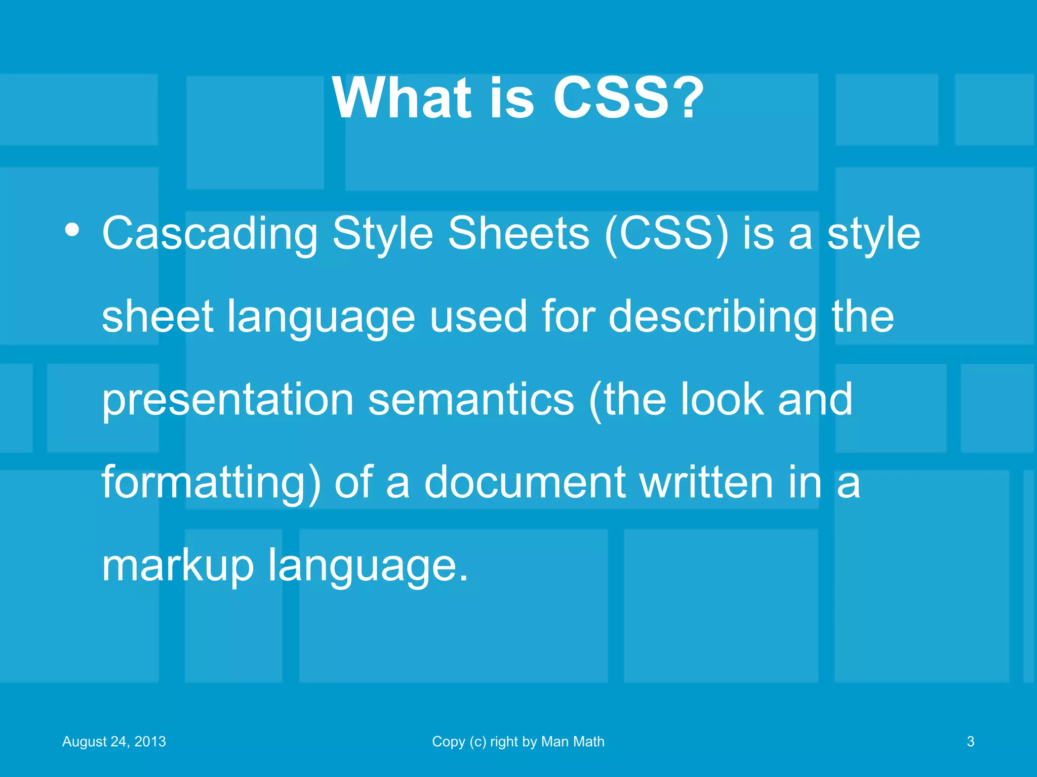 What is CSS?
• Cascading Style Sheets (CSS) is a style
sheet language used for describing the
presentation semantics (the look and
formatting) of a document written in a
markup language.
August 24, 2013 Copy (c) right by Man Math 3
 