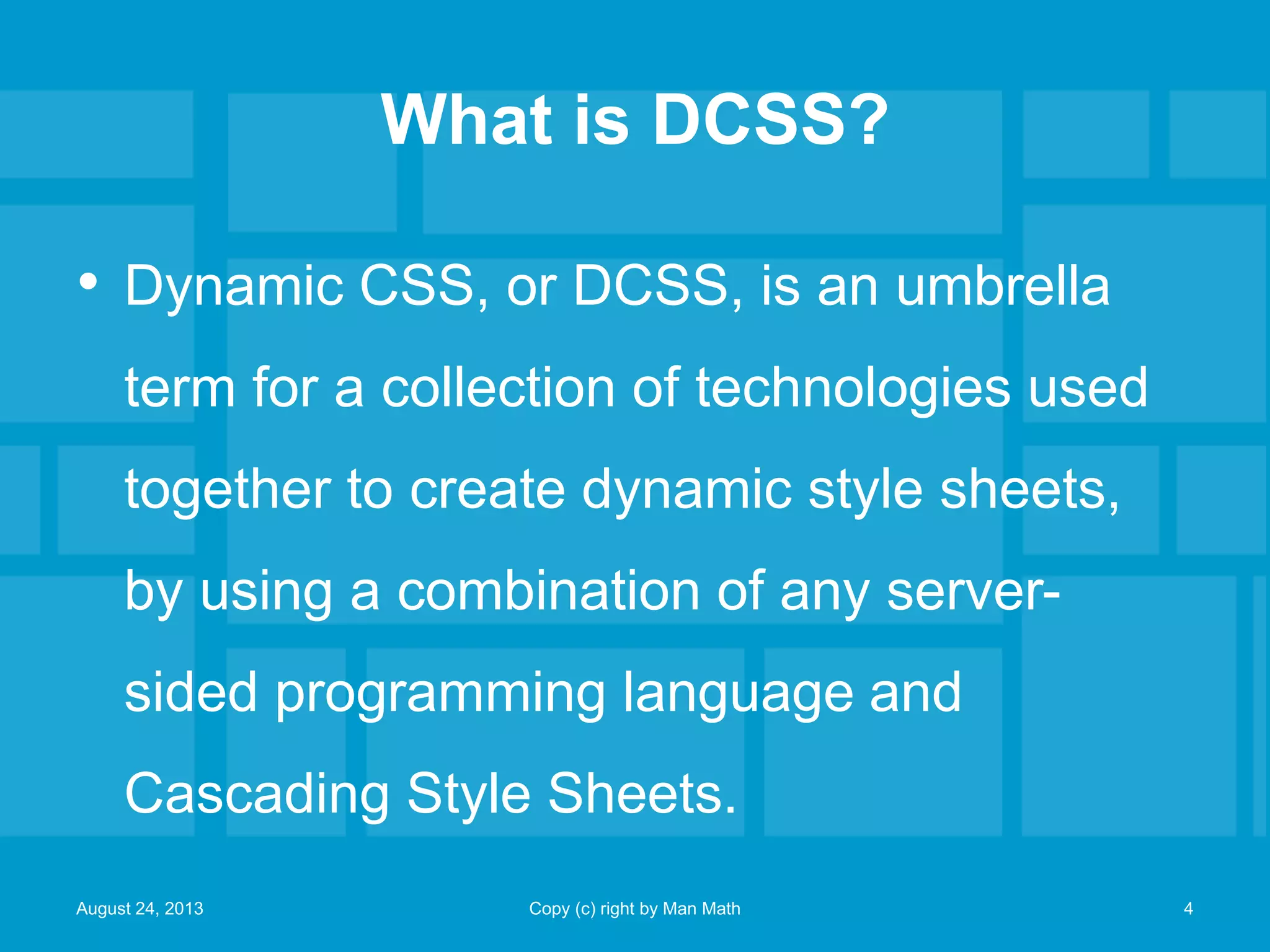What is DCSS?
• Dynamic CSS, or DCSS, is an umbrella
term for a collection of technologies used
together to create dynamic style sheets,
by using a combination of any server-
sided programming language and
Cascading Style Sheets.
August 24, 2013 Copy (c) right by Man Math 4
 