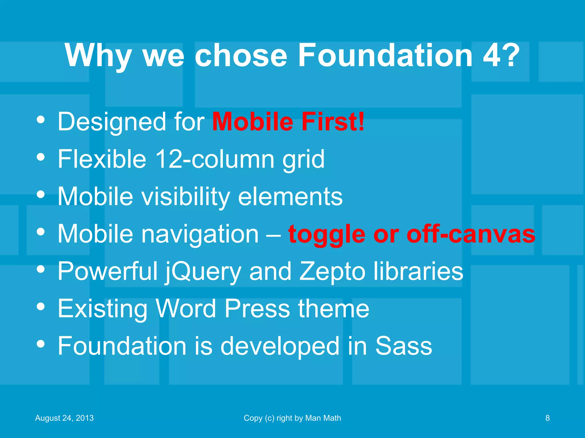 Why we chose Foundation 4?
• Designed for Mobile First!
• Flexible 12-column grid
• Mobile visibility elements
• Mobile navigation – toggle or off-canvas
• Powerful jQuery and Zepto libraries
• Existing Word Press theme
• Foundation is developed in Sass
August 24, 2013 Copy (c) right by Man Math 8
 