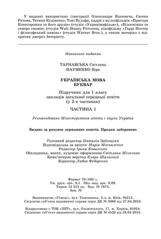 Íàâ÷àëüíå âèäàííÿ
ÒÀÐÍÀÂÑÜÊÀ Ñâіòëàíà
ÍÀÓÌÅÍÊÎ Âіðà
ÓÊÐÀЇÍÑÜÊÀ ÌÎÂÀ
ÁÓÊÂÀÐ
Ïіäðó÷íèê äëÿ 1 êëàñó
çàêëàäіâ çàãàëüíîї ñåðåäíüîї îñâіòè
(ó 2-õ ÷àñòèíàõ)
×ÀÑÒÈÍÀ 1
Ãîëîâíèé ðåäàêòîð Íàòàëіÿ Çàáëîöüêà
Âіäïîâіäàëüíà çà âèïóñê Ìàðіÿ Ìîñêàëåíêî
Ðåäàêòîð Іðèíà Êîâàëåíêî
Îáêëàäèíêà, ìàêåò, õóäîæíє îôîðìëåííÿ Ñâіòëàíè Æåëåçíÿê
Êîìï’þòåðíà âåðñòêà Êëàðè Øàëèãіíîї
Êîðåêòîð Ëþáîâ Ôåäîðåíêî
Ðåêîìåíäîâàíî Ìіíіñòåðñòâîì îñâіòè і íàóêè Óêðàїíè
Ó âèäàííі âèêîðèñòàíî іëþñòðàöії Îëåêñàíäðà ßöêåâè÷à, Єâãåíà
Ðà÷îâà, Òåòÿíè Êóäіíåíêî, Òîíі Âóëüôà, êàäðè ç ìóëüòôіëüìіâ «Ïðèãîäè
Êîòèãîðîøêà òà éîãî äðóçіâ» (ñòóäіÿ «Óêðàíіìàôіëüì»), «Áіëîñíіæêà òà
ñåìåðî ãíîìіâ» (ñòóäіÿ Walt Disney Pictures), êіíîôіëüìó «Ãàððі Ïîòòåð
і ôіëîñîôñüêèé êàìіíü» (ñòóäіÿ Warner Broz.), à òàêîæ ìàòåðіàë ç âіä-
êðèòèõ äæåðåë Іíòåðíåòó.
Âèäàíî çà ðàõóíîê äåðæàâíèõ êîøòіâ. Ïðîäàæ çàáîðîíåíî
Ôîðìàò 70100/16.
Óì. äðóê. àðê. 9,1. Îáë.-âèä. àðê. 8,89.
Òèðàæ 13 313 ïð. Âèä. № 1674.
Çàì. № .
Âèäàâíèöòâî «Ãåíåçà», âóë. Òèìîøåíêà, 2-ë, ì. Êèїâ, 04212.
Ñâіäîöòâî ñóá’єêòà âèäàâíè÷îї ñïðàâè ñåðіÿ ÄÊ № 5088 âіä 27.04.2016.
Âіääðóêîâàíî ó ÒÎÂ «ÏÅÒ», âóë. Îëüìіíñüêîãî, 17, ì. Õàðêіâ, 61024.
Ñâіäîöòâî ñóá’єêòà âèäàâíè÷îї ñïðàâè ñåðіÿ ÄÊ № 4526 âіä 18.04.2013.
 