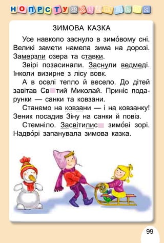 99
ЗИМОВА КАЗКА
Усе навколо заснуло в зимовому сні.
Великі замети намела зима на дорозі.
Замерзли озера та ставки.
Звірі позасинали. Заснуули ведмеді.
Інколи визирне з лісу вовк.
А в оселі тепло й весело. До дітей
завітав Св тий Миколай. Приніс пода-
рунки — санки та ковзани.
Станемо на ковзани — і на ковзанку!
Зеник посадив Зіну на санки й повіз.
Стемніло. Засвітилис зимові зорі.
Надворі запанувала зимова казка.
 