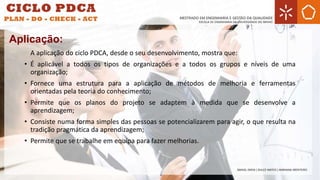 A aplicação do ciclo PDCA, desde o seu desenvolvimento, mostra que:
• É aplicável a todos os tipos de organizações e a todos os grupos e níveis de uma
organização;
• Fornece uma estrutura para a aplicação de métodos de melhoria e ferramentas
orientadas pela teoria do conhecimento;
• Permite que os planos do projeto se adaptem à medida que se desenvolve a
aprendizagem;
• Consiste numa forma simples das pessoas se potencializarem para agir, o que resulta na
tradição pragmática da aprendizagem;
• Permite que se trabalhe em equipa para fazer melhorias.
Aplicação:
 