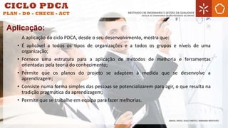 A aplicação do ciclo PDCA, desde o seu desenvolvimento, mostra que:
• É aplicável a todos os tipos de organizações e a todos os grupos e níveis de uma
organização;
• Fornece uma estrutura para a aplicação de métodos de melhoria e ferramentas
orientadas pela teoria do conhecimento;
• Permite que os planos do projeto se adaptem à medida que se desenvolve a
aprendizagem;
• Consiste numa forma simples das pessoas se potencializarem para agir, o que resulta na
tradição pragmática da aprendizagem;
• Permite que se trabalhe em equipa para fazer melhorias.
Aplicação:
 