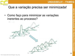 Prof. Claudio Bernardi Stringari, Eng. Esp.
10
UNIASSELVI – FAMEG
GESTÃODAQUALIDADEDOPRODUTOEPROCESSO
By Kroton
Que a variação precisa ser minimizada!
• Como faço para minimizar as variações
inerentes ao processo?
 
