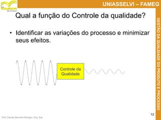 Prof. Claudio Bernardi Stringari, Eng. Esp.
12
UNIASSELVI – FAMEG
GESTÃODAQUALIDADEDOPRODUTOEPROCESSO
By Kroton
Qual a função do Controle da qualidade?
• Identificar as variações do processo e minimizar
seus efeitos.
Controle da
Qualidade
 