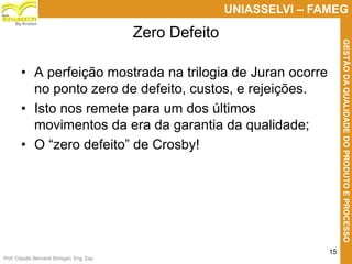 Prof. Claudio Bernardi Stringari, Eng. Esp.
15
UNIASSELVI – FAMEG
GESTÃODAQUALIDADEDOPRODUTOEPROCESSO
By Kroton
• A perfeição mostrada na trilogia de Juran ocorre
no ponto zero de defeito, custos, e rejeições.
• Isto nos remete para um dos últimos
movimentos da era da garantia da qualidade;
• O “zero defeito” de Crosby!
Zero Defeito
 