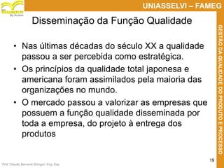 Prof. Claudio Bernardi Stringari, Eng. Esp.
19
UNIASSELVI – FAMEG
GESTÃODAQUALIDADEDOPRODUTOEPROCESSO
By Kroton
• Nas últimas décadas do século XX a qualidade
passou a ser percebida como estratégica.
• Os princípios da qualidade total japonesa e
americana foram assimilados pela maioria das
organizações no mundo.
• O mercado passou a valorizar as empresas que
possuem a função qualidade disseminada por
toda a empresa, do projeto à entrega dos
produtos
Disseminação da Função Qualidade
 