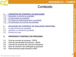 Prof. Claudio Bernardi Stringari, Eng. Esp.
2
UNIASSELVI – FAMEG
GESTÃODAQUALIDADEDOPRODUTOEPROCESSO
By Kroton
Conteúdo
1. CONCEITOS DE CONTROLE DA QUALIDADE
1.1 Qualidade e controle da qualidade
1.2 A organização da qualidade
1.3 Princípios de Organização para a qualidade
1.4 As subfunções do controle da qualidade
2. APLICAÇÃO DO CONTROLE DE QUALIDADE INDUSTRIAL
2.1 Função controle da qualidade.
2.2 Garantia ou controle da qualidade.
2.3 Estudos de caso
3. PROCESSO E CONTROLE DO PROCESSO
3.1 Ciclo de controle do processo - PDCA
3.2 Ciclo de manutenção do processo - SDCA
3.3 Controle do processo por meio de indicadores
3.4 Itens de controle e de verificação do processo
3.5 Gerenciamento pelas diretrizes e BSC
 