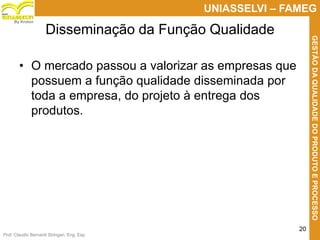 Prof. Claudio Bernardi Stringari, Eng. Esp.
20
UNIASSELVI – FAMEG
GESTÃODAQUALIDADEDOPRODUTOEPROCESSO
By Kroton
• O mercado passou a valorizar as empresas que
possuem a função qualidade disseminada por
toda a empresa, do projeto à entrega dos
produtos.
Disseminação da Função Qualidade
 