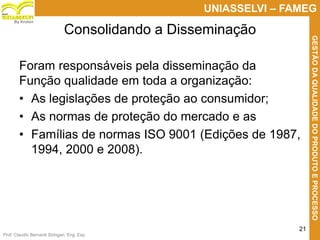 Prof. Claudio Bernardi Stringari, Eng. Esp.
21
UNIASSELVI – FAMEG
GESTÃODAQUALIDADEDOPRODUTOEPROCESSO
By Kroton
Foram responsáveis pela disseminação da
Função qualidade em toda a organização:
• As legislações de proteção ao consumidor;
• As normas de proteção do mercado e as
• Famílias de normas ISO 9001 (Edições de 1987,
1994, 2000 e 2008).
Consolidando a Disseminação
 