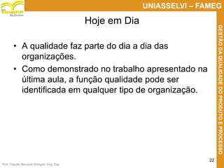 Prof. Claudio Bernardi Stringari, Eng. Esp.
22
UNIASSELVI – FAMEG
GESTÃODAQUALIDADEDOPRODUTOEPROCESSO
By Kroton
• A qualidade faz parte do dia a dia das
organizações.
• Como demonstrado no trabalho apresentado na
última aula, a função qualidade pode ser
identificada em qualquer tipo de organização.
Hoje em Dia
 