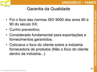 Prof. Claudio Bernardi Stringari, Eng. Esp.
25
UNIASSELVI – FAMEG
GESTÃODAQUALIDADEDOPRODUTOEPROCESSO
By Kroton
• Foi o foco das normas ISO 9000 dos anos 80 e
90 do século XX;
• Cunho preventivo;
• Considerado fundamental para exportações e
fornecimentos garantidos.
• Colocava o foco do cliente sobre a indústria
fornecedora de produtos (Não o foco do cliente
dentro da indústria...)
Garantia da Qualidade
 