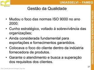 Prof. Claudio Bernardi Stringari, Eng. Esp.
27
UNIASSELVI – FAMEG
GESTÃODAQUALIDADEDOPRODUTOEPROCESSO
By Kroton
• Mudou o foco das normas ISO 9000 no ano
2000;
• Cunho estratégico, voltado à sobrevivência das
organizações;
• Ainda considerada fundamental para
exportações e fornecimentos garantidos.
• Colocava o foco do cliente dentro da indústria
fornecedora de produtos.
• Garante o atendimento e busca a superação
dos requisitos dos clientes.
Gestão da Qualidade
 