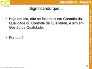 Prof. Claudio Bernardi Stringari, Eng. Esp.
29
UNIASSELVI – FAMEG
GESTÃODAQUALIDADEDOPRODUTOEPROCESSO
By Kroton
• Hoje em dia, não se fala mais em Garantia da
Qualidade ou Controle de Qualidade, e sim em
Gestão da Qualidade.
• Por que?
Significando que...
 