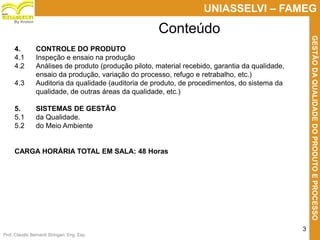 Prof. Claudio Bernardi Stringari, Eng. Esp.
3
UNIASSELVI – FAMEG
GESTÃODAQUALIDADEDOPRODUTOEPROCESSO
By Kroton
Conteúdo
4. CONTROLE DO PRODUTO
4.1 Inspeção e ensaio na produção
4.2 Análises de produto (produção piloto, material recebido, garantia da qualidade,
ensaio da produção, variação do processo, refugo e retrabalho, etc.)
4.3 Auditoria da qualidade (auditoria de produto, de procedimentos, do sistema da
qualidade, de outras áreas da qualidade, etc.)
5. SISTEMAS DE GESTÃO
5.1 da Qualidade.
5.2 do Meio Ambiente
CARGA HORÁRIA TOTAL EM SALA: 48 Horas
 