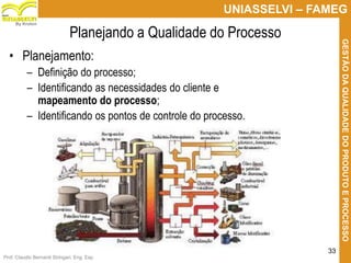 Prof. Claudio Bernardi Stringari, Eng. Esp.
33
UNIASSELVI – FAMEG
GESTÃODAQUALIDADEDOPRODUTOEPROCESSO
By Kroton
Planejando a Qualidade do Processo
• Planejamento:
– Definição do processo;
– Identificando as necessidades do cliente e
mapeamento do processo;
– Identificando os pontos de controle do processo.
33
 