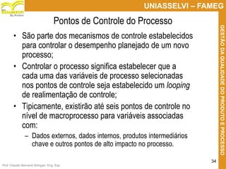 Prof. Claudio Bernardi Stringari, Eng. Esp.
34
UNIASSELVI – FAMEG
GESTÃODAQUALIDADEDOPRODUTOEPROCESSO
By Kroton
Pontos de Controle do Processo
• São parte dos mecanismos de controle estabelecidos
para controlar o desempenho planejado de um novo
processo;
• Controlar o processo significa estabelecer que a
cada uma das variáveis de processo selecionadas
nos pontos de controle seja estabelecido um looping
de realimentação de controle;
• Tipicamente, existirão até seis pontos de controle no
nível de macroprocesso para variáveis associadas
com:
– Dados externos, dados internos, produtos intermediários
chave e outros pontos de alto impacto no processo. 34
 