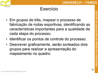 Prof. Claudio Bernardi Stringari, Eng. Esp.
35
UNIASSELVI – FAMEG
GESTÃODAQUALIDADEDOPRODUTOEPROCESSO
By Kroton
• Em grupos de três, mapear o processo de
fabricação de rodas esportivas, identificando as
características importantes para a qualidade de
cada etapa do processo.
• Identificar os pontos de controle do processo.
• Descrever graficamente, serão sorteados dois
grupos para realizar a apresentação do
mapeamento no quadro.
Exercício
 