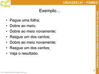 Prof. Claudio Bernardi Stringari, Eng. Esp.
7
UNIASSELVI – FAMEG
GESTÃODAQUALIDADEDOPRODUTOEPROCESSO
By Kroton
Exemplo...
• Pegue uma folha;
• Dobre ao meio;
• Dobre ao meio novamente;
• Rasgue um dos cantos;
• Dobre ao meio novamente;
• Rasgue um dos cantos;
• Veja o resultado.
 