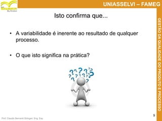 Prof. Claudio Bernardi Stringari, Eng. Esp.
9
UNIASSELVI – FAMEG
GESTÃODAQUALIDADEDOPRODUTOEPROCESSO
By Kroton
Isto confirma que...
• A variabilidade é inerente ao resultado de qualquer
processo.
• O que isto significa na prática?
 