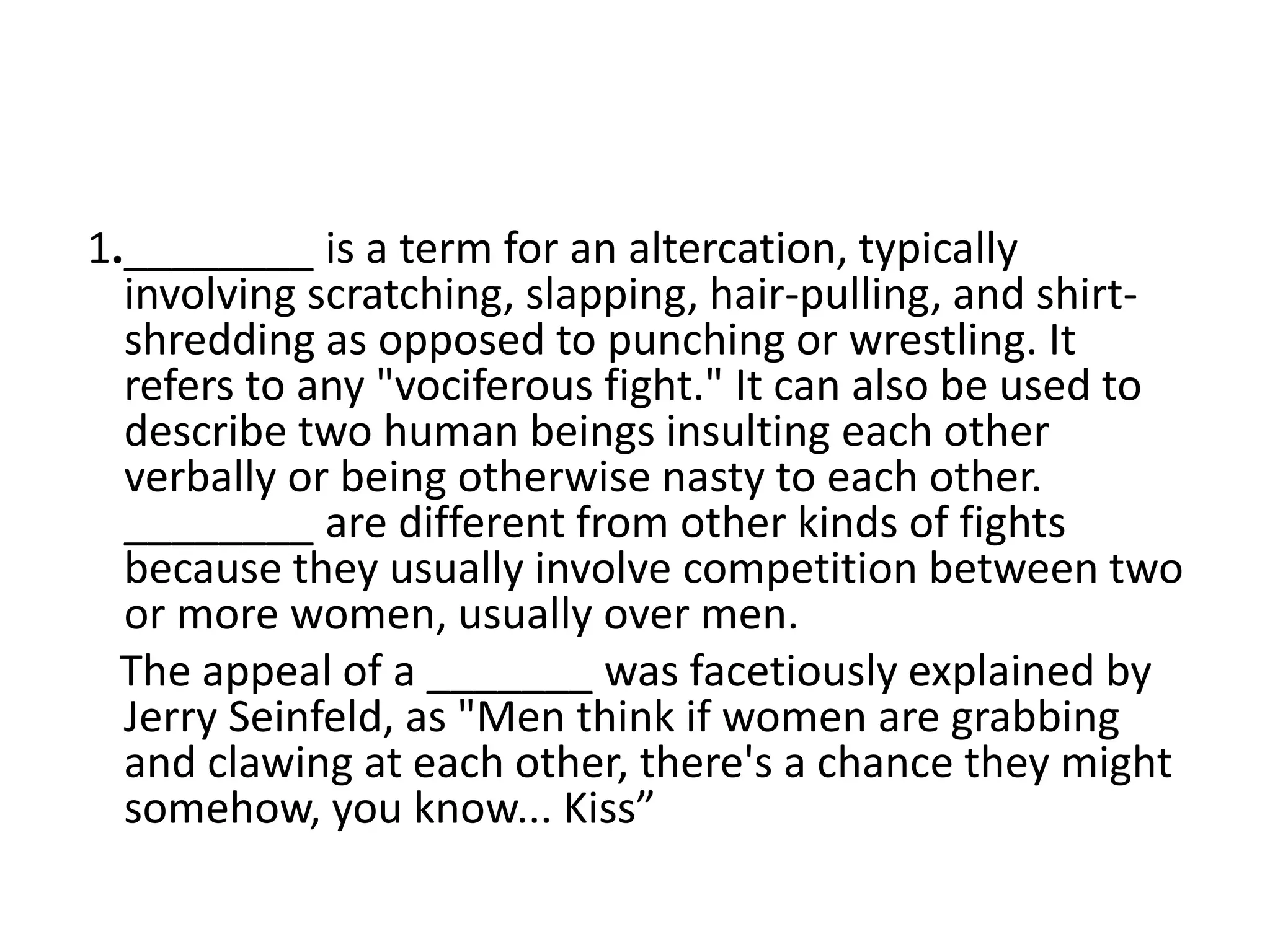 1.________ is a term for an altercation, typically
involving scratching, slapping, hair-pulling, and shirt-
shredding as opposed to punching or wrestling. It
refers to any "vociferous fight." It can also be used to
describe two human beings insulting each other
verbally or being otherwise nasty to each other.
________ are different from other kinds of fights
because they usually involve competition between two
or more women, usually over men.
The appeal of a _______ was facetiously explained by
Jerry Seinfeld, as "Men think if women are grabbing
and clawing at each other, there's a chance they might
somehow, you know... Kiss”
 