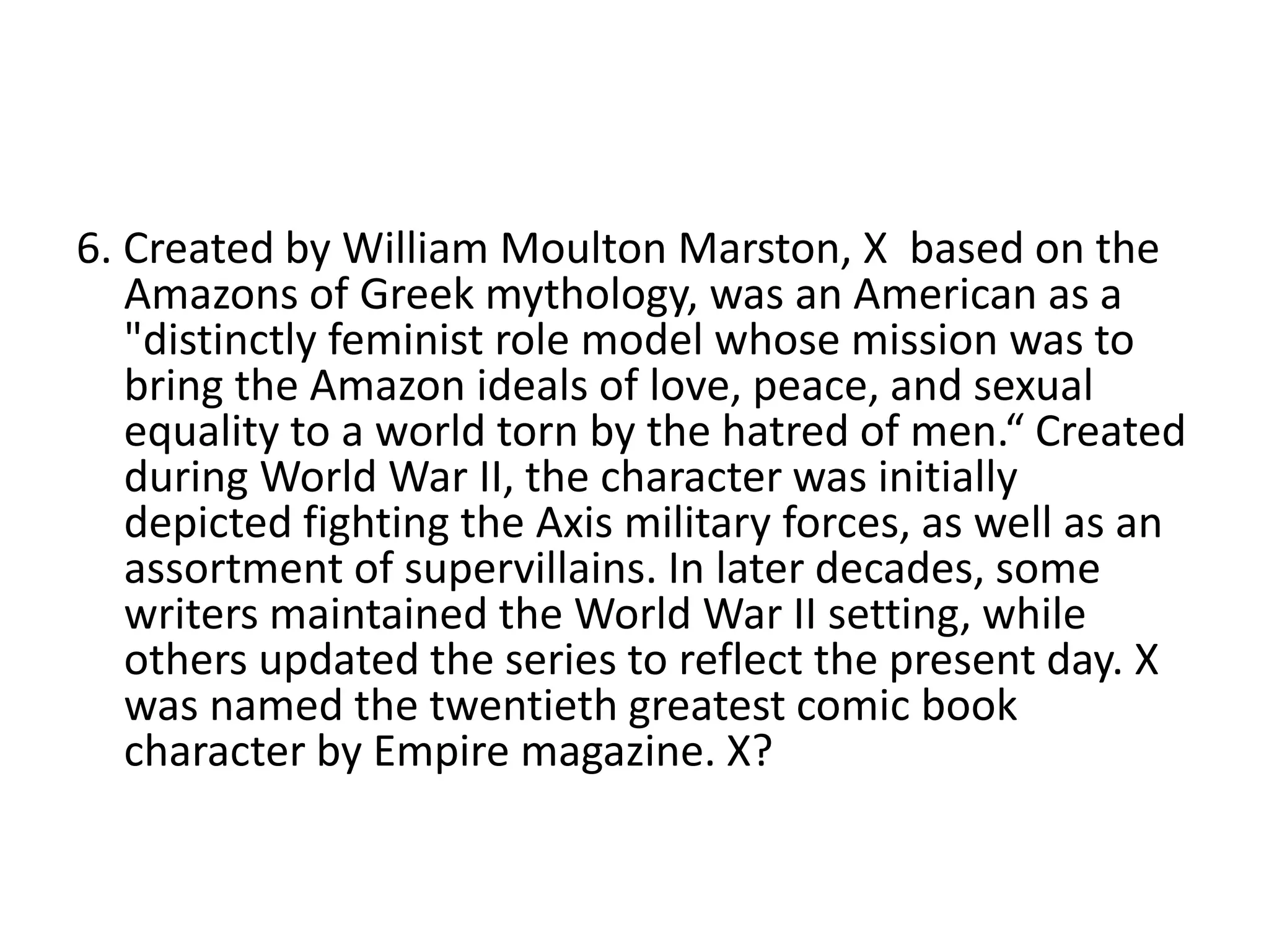 6. Created by William Moulton Marston, X based on the
Amazons of Greek mythology, was an American as a
"distinctly feminist role model whose mission was to
bring the Amazon ideals of love, peace, and sexual
equality to a world torn by the hatred of men.“ Created
during World War II, the character was initially
depicted fighting the Axis military forces, as well as an
assortment of supervillains. In later decades, some
writers maintained the World War II setting, while
others updated the series to reflect the present day. X
was named the twentieth greatest comic book
character by Empire magazine. X?
 