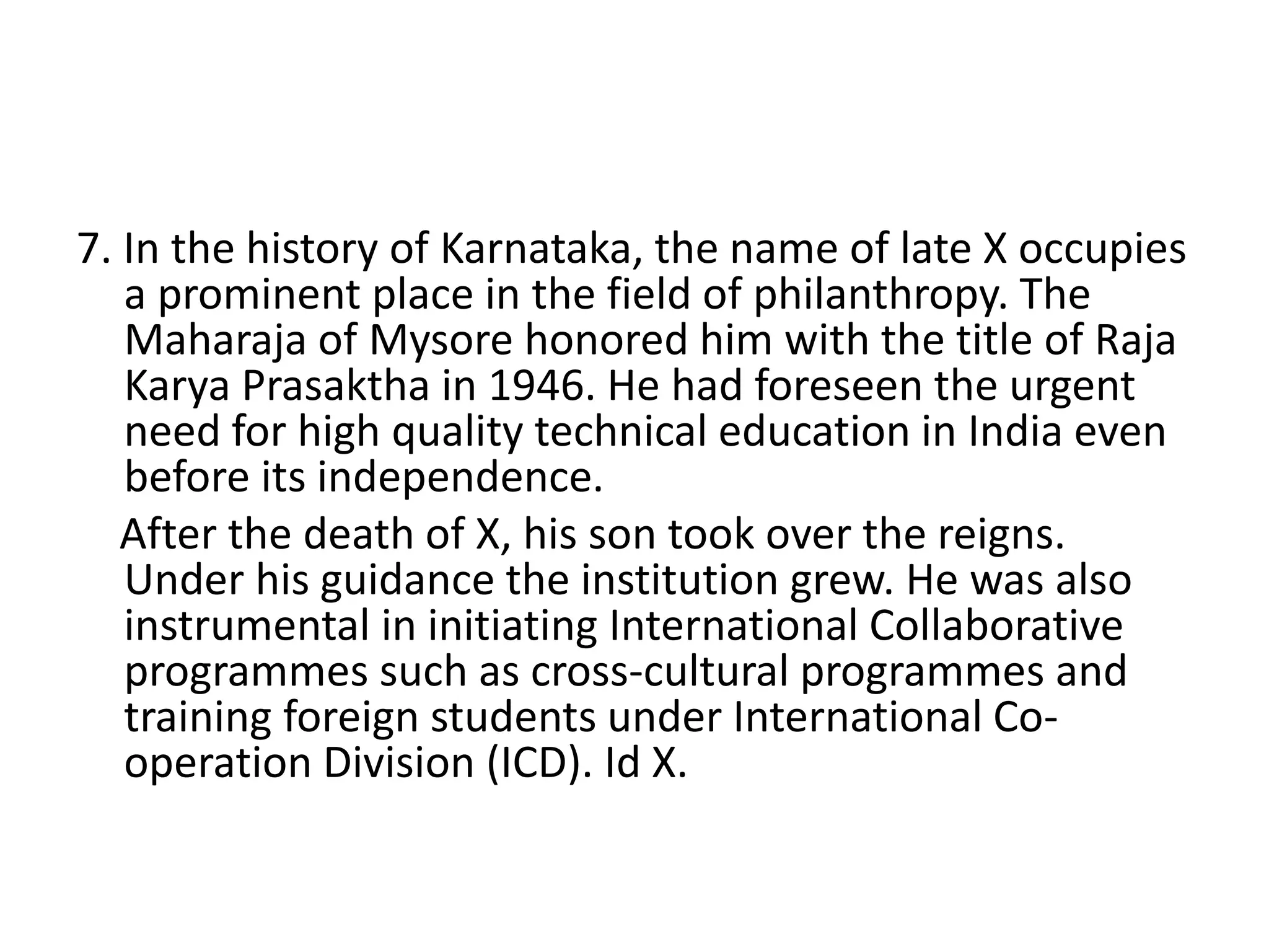 7. In the history of Karnataka, the name of late X occupies
a prominent place in the field of philanthropy. The
Maharaja of Mysore honored him with the title of Raja
Karya Prasaktha in 1946. He had foreseen the urgent
need for high quality technical education in India even
before its independence.
After the death of X, his son took over the reigns.
Under his guidance the institution grew. He was also
instrumental in initiating International Collaborative
programmes such as cross-cultural programmes and
training foreign students under International Co-
operation Division (ICD). Id X.
 