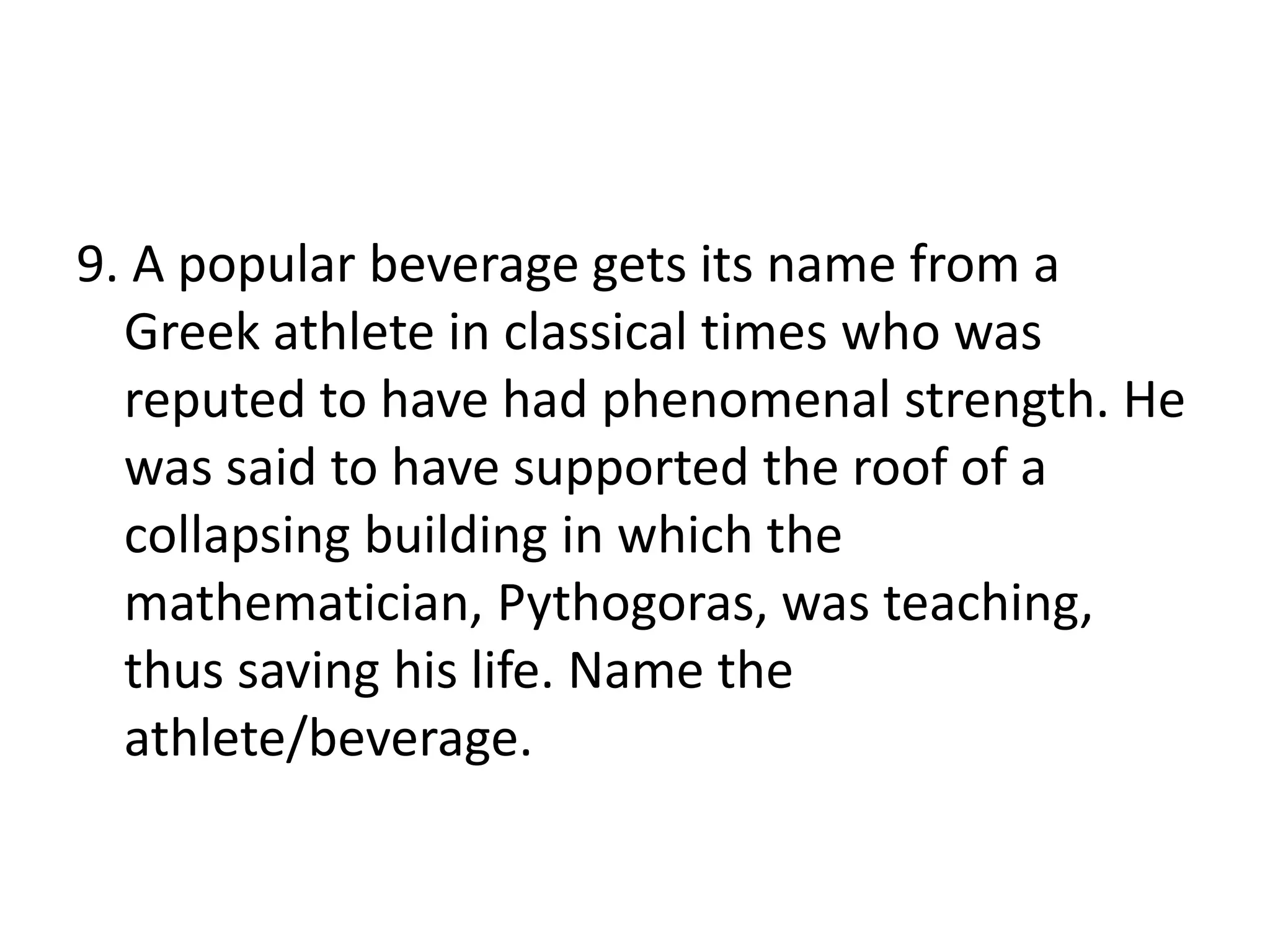 9. A popular beverage gets its name from a
Greek athlete in classical times who was
reputed to have had phenomenal strength. He
was said to have supported the roof of a
collapsing building in which the
mathematician, Pythogoras, was teaching,
thus saving his life. Name the
athlete/beverage.
 