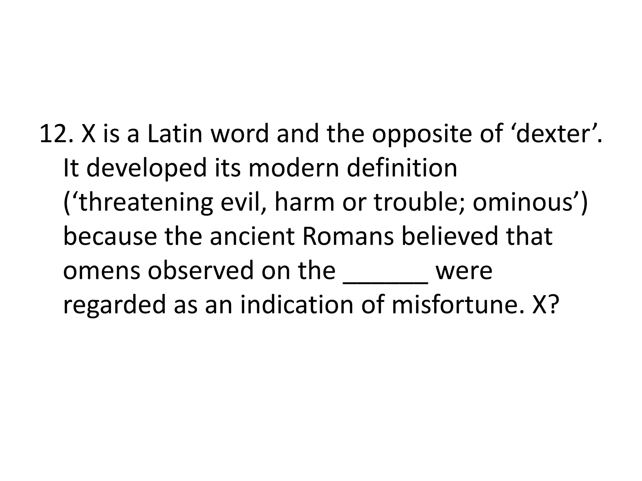 12. X is a Latin word and the opposite of ‘dexter’.
It developed its modern definition
(‘threatening evil, harm or trouble; ominous’)
because the ancient Romans believed that
omens observed on the ______ were
regarded as an indication of misfortune. X?
 