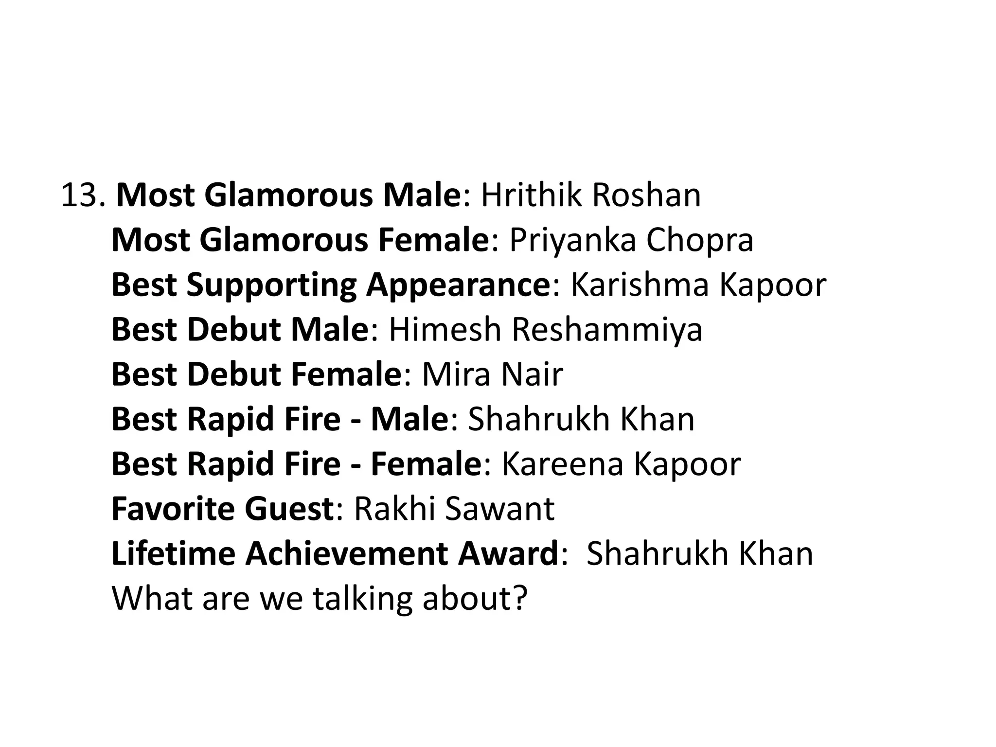 13. Most Glamorous Male: Hrithik Roshan
Most Glamorous Female: Priyanka Chopra
Best Supporting Appearance: Karishma Kapoor
Best Debut Male: Himesh Reshammiya
Best Debut Female: Mira Nair
Best Rapid Fire - Male: Shahrukh Khan
Best Rapid Fire - Female: Kareena Kapoor
Favorite Guest: Rakhi Sawant
Lifetime Achievement Award: Shahrukh Khan
What are we talking about?
 