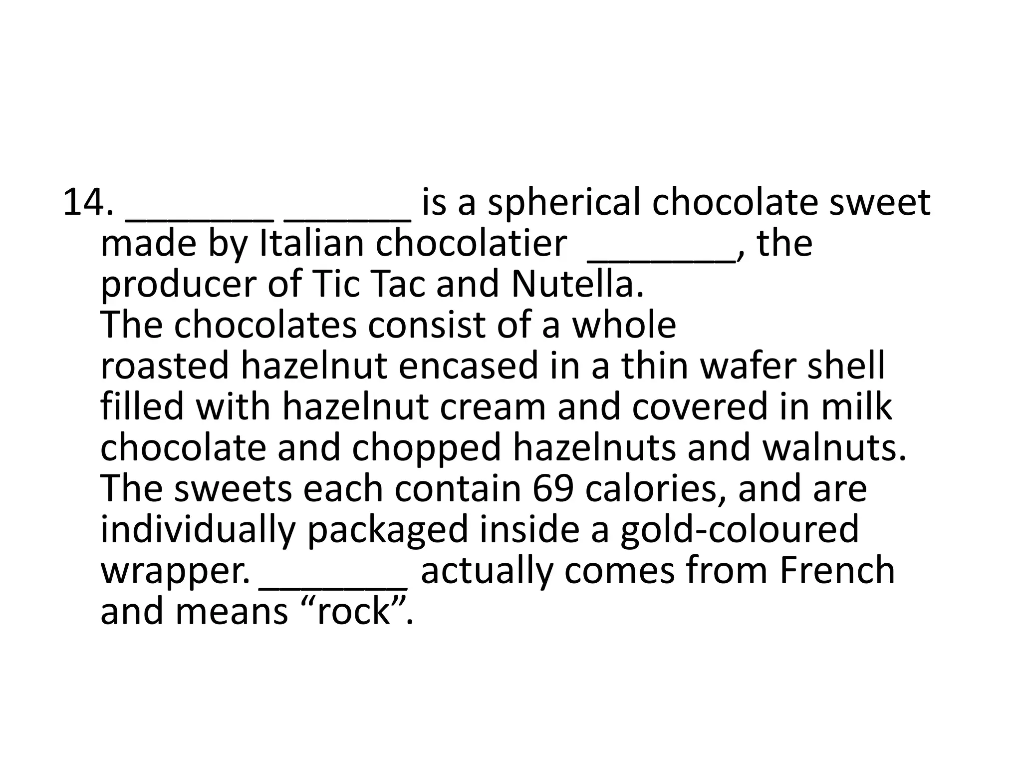 14. _______ ______ is a spherical chocolate sweet
made by Italian chocolatier _______, the
producer of Tic Tac and Nutella.
The chocolates consist of a whole
roasted hazelnut encased in a thin wafer shell
filled with hazelnut cream and covered in milk
chocolate and chopped hazelnuts and walnuts.
The sweets each contain 69 calories, and are
individually packaged inside a gold-coloured
wrapper. _______ actually comes from French
and means “rock”.
 