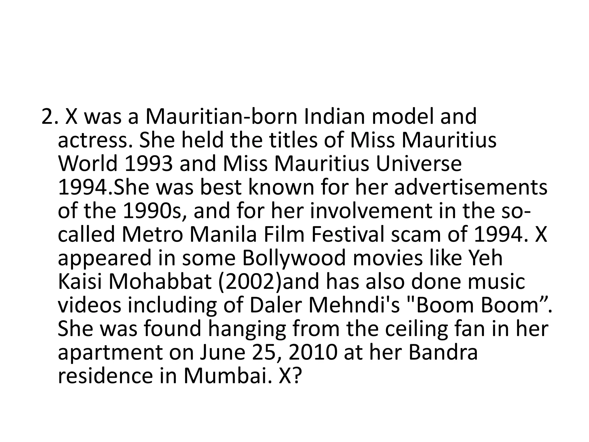 2. X was a Mauritian-born Indian model and
actress. She held the titles of Miss Mauritius
World 1993 and Miss Mauritius Universe
1994.She was best known for her advertisements
of the 1990s, and for her involvement in the so-
called Metro Manila Film Festival scam of 1994. X
appeared in some Bollywood movies like Yeh
Kaisi Mohabbat (2002)and has also done music
videos including of Daler Mehndi's "Boom Boom”.
She was found hanging from the ceiling fan in her
apartment on June 25, 2010 at her Bandra
residence in Mumbai. X?
 