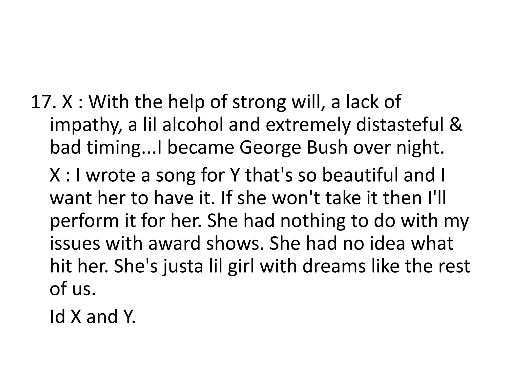 17. X : With the help of strong will, a lack of
impathy, a lil alcohol and extremely distasteful &
bad timing...I became George Bush over night.
X : I wrote a song for Y that's so beautiful and I
want her to have it. If she won't take it then I'll
perform it for her. She had nothing to do with my
issues with award shows. She had no idea what
hit her. She's justa lil girl with dreams like the rest
of us.
Id X and Y.
 