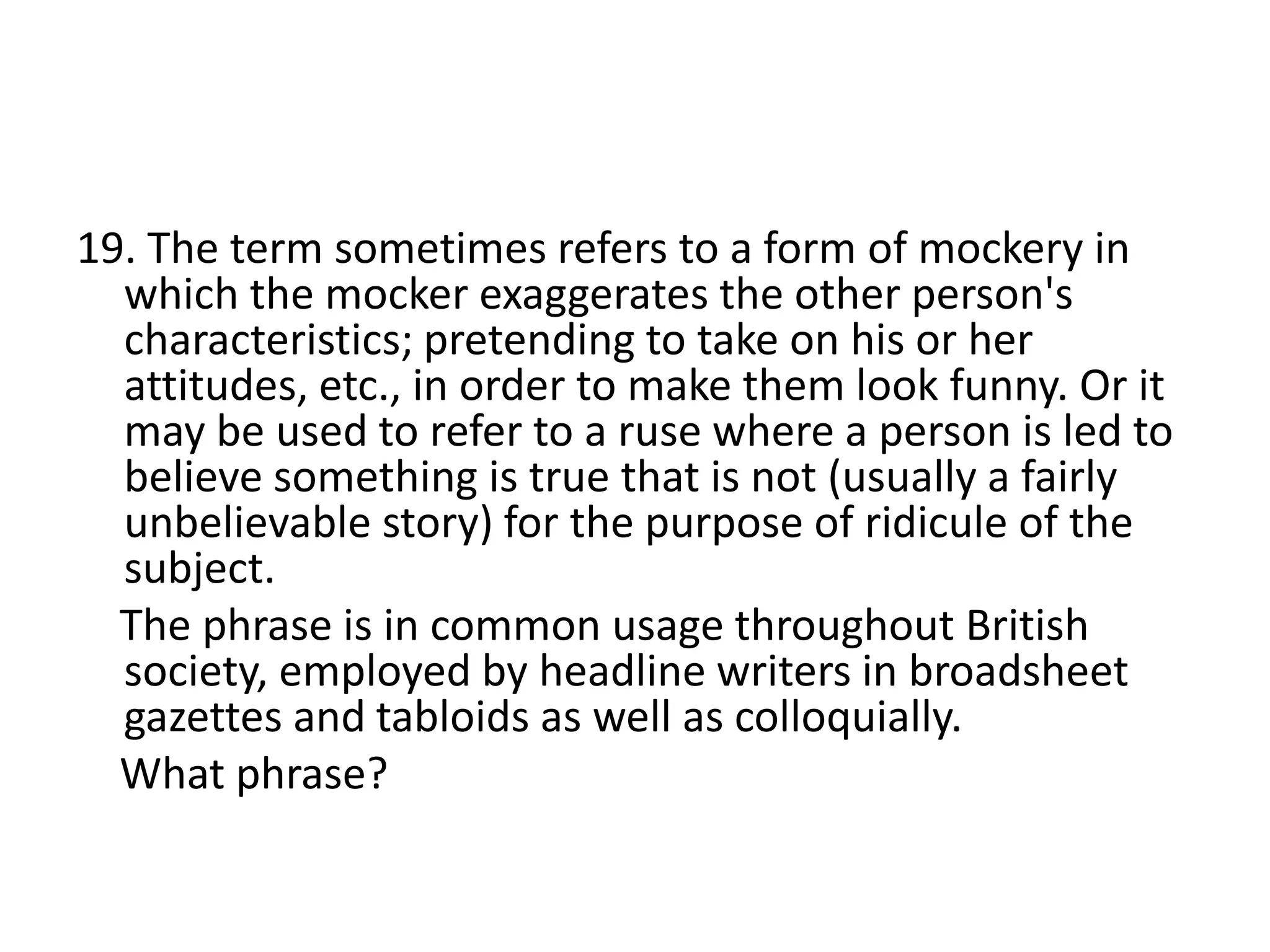 19. The term sometimes refers to a form of mockery in
which the mocker exaggerates the other person's
characteristics; pretending to take on his or her
attitudes, etc., in order to make them look funny. Or it
may be used to refer to a ruse where a person is led to
believe something is true that is not (usually a fairly
unbelievable story) for the purpose of ridicule of the
subject.
The phrase is in common usage throughout British
society, employed by headline writers in broadsheet
gazettes and tabloids as well as colloquially.
What phrase?
 