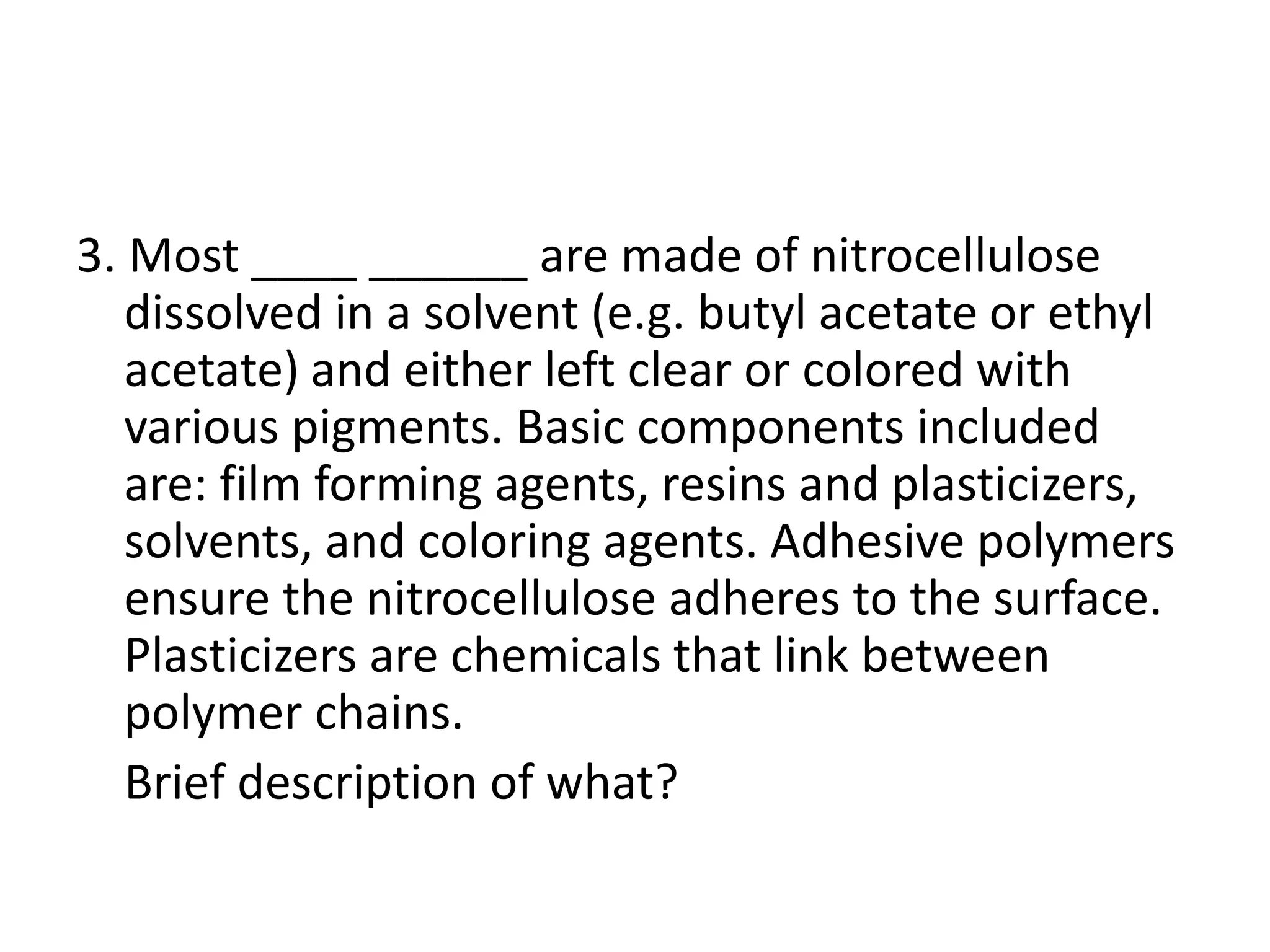 3. Most ____ ______ are made of nitrocellulose
dissolved in a solvent (e.g. butyl acetate or ethyl
acetate) and either left clear or colored with
various pigments. Basic components included
are: film forming agents, resins and plasticizers,
solvents, and coloring agents. Adhesive polymers
ensure the nitrocellulose adheres to the surface.
Plasticizers are chemicals that link between
polymer chains.
Brief description of what?
 